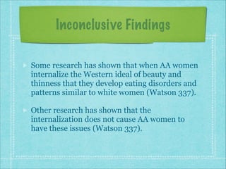 Inconclusive Findings
Some research has shown that when AA women
internalize the Western ideal of beauty and
thinness that they develop eating disorders and
patterns similar to white women (Watson 337).
Other research has shown that the
internalization does not cause AA women to
have these issues (Watson 337).

 
