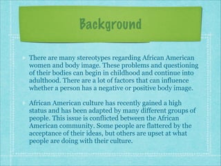 Background
There are many stereotypes regarding African American
women and body image. These problems and questioning
of their bodies can begin in childhood and continue into
adulthood. There are a lot of factors that can influence
whether a person has a negative or positive body image.
African American culture has recently gained a high
status and has been adapted by many different groups of
people. This issue is conflicted between the African
American community. Some people are flattered by the
acceptance of their ideas, but others are upset at what
people are doing with their culture.

 