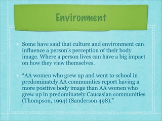 Environment
Some have said that culture and environment can
influence a person’s perception of their body
image. Where a person lives can have a big impact
on how they view themselves.
“AA women who grew up and went to school in
predominately AA communities report having a
more positive body image than AA women who
grew up in predominately Caucasian communities
(Thompson, 1994) (Sanderson 498).”

 