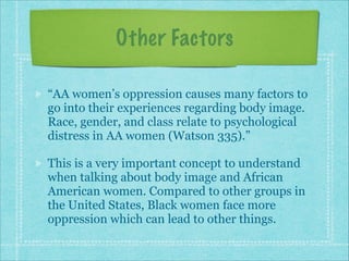 Other Factors
“AA women’s oppression causes many factors to
go into their experiences regarding body image.
Race, gender, and class relate to psychological
distress in AA women (Watson 335).”
This is a very important concept to understand
when talking about body image and African
American women. Compared to other groups in
the United States, Black women face more
oppression which can lead to other things.

 
