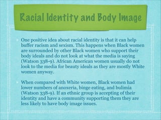 Racial Identity and Body Image
One positive idea about racial identity is that it can help
buffer racism and sexism. This happens when Black women
are surrounded by other Black women who support their
body ideals and do not look at what the media is saying
(Watson 338-9). African American women usually do not
look to the media for beauty ideals as they are mostly White
women anyway.
When compared with White women, Black women had
lower numbers of anoxeria, binge eating, and bulimia
(Watson 338-9). If an ethnic group is accepting of their
identity and have a community supporting them they are
less likely to have body image issues.

 