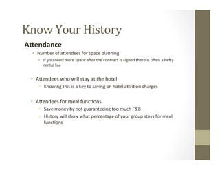 Know	
  Your	
  History	
  
AHendance	
  
•  Number	
  of	
  aGendees	
  for	
  space	
  planning	
  
•  If	
  you	
  need	
  more	
  space	
  aSer	
  the	
  contract	
  is	
  signed	
  there	
  is	
  oSen	
  a	
  heSy	
  
rental	
  fee	
  
	
  
•  AGendees	
  who	
  will	
  stay	
  at	
  the	
  hotel	
  
•  Knowing	
  this	
  is	
  a	
  key	
  to	
  saving	
  on	
  hotel	
  aGri-on	
  charges	
  
	
  
•  AGendees	
  for	
  meal	
  func-ons	
  
•  Save	
  money	
  by	
  not	
  guaranteeing	
  too	
  much	
  F&B	
  
•  History	
  will	
  show	
  what	
  percentage	
  of	
  your	
  group	
  stays	
  for	
  meal	
  
func-ons	
  
	
  
 