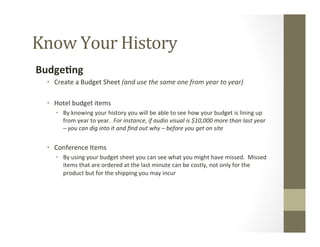 Know	
  Your	
  History	
  
Budge9ng	
  
•  Create	
  a	
  Budget	
  Sheet	
  (and	
  use	
  the	
  same	
  one	
  from	
  year	
  to	
  year)	
  
	
  
•  Hotel	
  budget	
  items	
  
•  By	
  knowing	
  your	
  history	
  you	
  will	
  be	
  able	
  to	
  see	
  how	
  your	
  budget	
  is	
  lining	
  up	
  
from	
  year	
  to	
  year.	
  	
  For	
  instance,	
  if	
  audio	
  visual	
  is	
  $10,000	
  more	
  than	
  last	
  year	
  
–	
  you	
  can	
  dig	
  into	
  it	
  and	
  ﬁnd	
  out	
  why	
  –	
  before	
  you	
  get	
  on	
  site	
  
	
  
•  Conference	
  Items	
  
•  By	
  using	
  your	
  budget	
  sheet	
  you	
  can	
  see	
  what	
  you	
  might	
  have	
  missed.	
  	
  Missed	
  
items	
  that	
  are	
  ordered	
  at	
  the	
  last	
  minute	
  can	
  be	
  costly,	
  not	
  only	
  for	
  the	
  
product	
  but	
  for	
  the	
  shipping	
  you	
  may	
  incur	
  
	
  
 