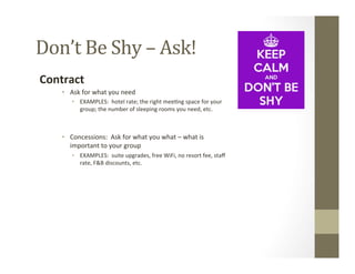 Don’t	
  Be	
  Shy	
  –	
  Ask!	
  
Contract	
  
•  Ask	
  for	
  what	
  you	
  need	
  
•  EXAMPLES:	
  	
  hotel	
  rate;	
  the	
  right	
  mee-ng	
  space	
  for	
  your	
  
group;	
  the	
  number	
  of	
  sleeping	
  rooms	
  you	
  need,	
  etc.	
  
	
  
•  Concessions:	
  	
  Ask	
  for	
  what	
  you	
  what	
  –	
  what	
  is	
  
important	
  to	
  your	
  group	
  
•  EXAMPLES:	
  	
  suite	
  upgrades,	
  free	
  WiFi,	
  no	
  resort	
  fee,	
  staﬀ	
  
rate,	
  F&B	
  discounts,	
  etc.	
  
	
  
 