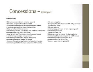 CONCESSIONS
10% room commission (credit on master account) 1/40 room comp policy
12 suites at group rate for conference VIPS 12 complimentary VIP amenities sent to VIP guest rooms
50 complimentary passes for entrance/admission to the spa 12 – comp staff rooms
6 complimentary round trip airport transportation 15% room reduction
14 day cut-off on hotel reservations Complimentary guest rooms for site or planning visits
Complimentary internet – registration desk and three hotel rooms Complimentary local calls
Complimentary 800 or credit card access 10% discount on all F&B
Assign “private desk” for checking in conference attendees 15% discount on all services at the Business Center
2 complimentary easels per room/per event Complimentary Electrical charges in GS and Breakouts
Complimentary or discounted shipping and receiving Complimentary coffee/beverages in office
Complimentary wired or wireless microphone Discounted AV pricing (up to 25%)
Allowance of complementary foods to be handed to attendees Waive any resort fees (if applicable)
Complimentary Staff lunch on pre-conference staff work day
Concessions	
  –	
  Examples	
  
 