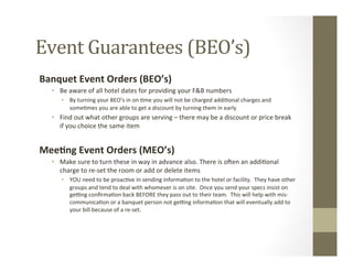 Event	
  Guarantees	
  (BEO’s)	
  
Banquet	
  Event	
  Orders	
  (BEO’s)	
  
•  Be	
  aware	
  of	
  all	
  hotel	
  dates	
  for	
  providing	
  your	
  F&B	
  numbers	
  
•  By	
  turning	
  your	
  BEO’s	
  in	
  on	
  -me	
  you	
  will	
  not	
  be	
  charged	
  addi-onal	
  charges	
  and	
  
some-mes	
  you	
  are	
  able	
  to	
  get	
  a	
  discount	
  by	
  turning	
  them	
  in	
  early	
  
•  Find	
  out	
  what	
  other	
  groups	
  are	
  serving	
  –	
  there	
  may	
  be	
  a	
  discount	
  or	
  price	
  break	
  
if	
  you	
  choice	
  the	
  same	
  item	
  
	
  
Mee9ng	
  Event	
  Orders	
  (MEO’s)	
  
•  Make	
  sure	
  to	
  turn	
  these	
  in	
  way	
  in	
  advance	
  also.	
  There	
  is	
  oSen	
  an	
  addi-onal	
  
charge	
  to	
  re-­‐set	
  the	
  room	
  or	
  add	
  or	
  delete	
  items	
  
•  YOU	
  need	
  to	
  be	
  proac-ve	
  in	
  sending	
  informa-on	
  to	
  the	
  hotel	
  or	
  facility.	
  	
  They	
  have	
  other	
  
groups	
  and	
  tend	
  to	
  deal	
  with	
  whomever	
  is	
  on	
  site.	
  	
  Once	
  you	
  send	
  your	
  specs	
  insist	
  on	
  
ge`ng	
  conﬁrma-on	
  back	
  BEFORE	
  they	
  pass	
  out	
  to	
  their	
  team.	
  	
  This	
  will	
  help	
  with	
  mis-­‐
communica-on	
  or	
  a	
  banquet	
  person	
  not	
  ge`ng	
  informa-on	
  that	
  will	
  eventually	
  add	
  to	
  
your	
  bill	
  because	
  of	
  a	
  re-­‐set.	
  
	
  
	
  
 