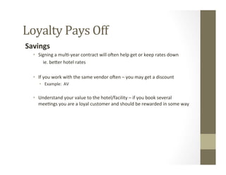 Loyalty	
  Pays	
  Off	
  
Savings	
  
•  Signing	
  a	
  mul--­‐year	
  contract	
  will	
  oSen	
  help	
  get	
  or	
  keep	
  rates	
  down	
  
	
  ie.	
  beGer	
  hotel	
  rates	
  
	
  
•  If	
  you	
  work	
  with	
  the	
  same	
  vendor	
  oSen	
  –	
  you	
  may	
  get	
  a	
  discount	
  
•  Example:	
  	
  AV	
  	
  	
  
	
  
•  Understand	
  your	
  value	
  to	
  the	
  hotel/facility	
  –	
  if	
  you	
  book	
  several	
  
mee-ngs	
  you	
  are	
  a	
  loyal	
  customer	
  and	
  should	
  be	
  rewarded	
  in	
  some	
  way	
  
	
  	
  
 