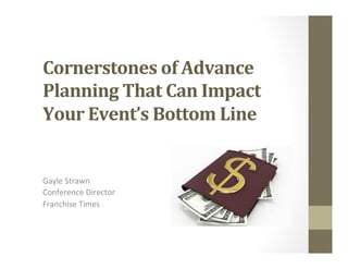 Cornerstones	
  of	
  Advance	
  
Planning	
  That	
  Can	
  Impact	
  
Your	
  Event’s	
  Bottom	
  Line	
  
	
  
	
  Gayle	
  Strawn	
  
Conference	
  Director	
  
Franchise	
  Times	
  
	
  
 
