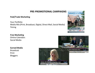 PRE-­‐PROMOTIONAL	
  CAMPAIGNS	
  
	
  
Paid/Trade	
  Marke9ng	
  
	
  
Your	
  Por@olio	
  
Media	
  Mix	
  (Print,	
  Broadcast,	
  Digital,	
  Direct	
  Mail,	
  Social	
  Media)	
  
Timing	
  	
  
	
  
	
  
Free	
  Marke9ng	
  
Online	
  Calendars	
  
Social	
  Media	
  
	
  
	
  
Earned	
  Media	
  
Broadcast	
  
Print	
  
Bloggers	
  
	
  
	
  
	
  
	
  
	
  
	
  
 