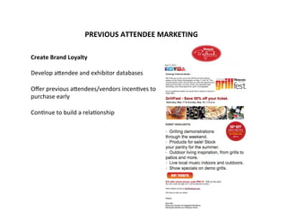PREVIOUS	
  ATTENDEE	
  MARKETING	
  
	
  
	
  
	
  
	
  
Create	
  Brand	
  Loyalty	
  
	
  
Develop	
  aGendee	
  and	
  exhibitor	
  databases	
  
	
  
Oﬀer	
  previous	
  aGendees/vendors	
  incen-ves	
  to	
  	
  
purchase	
  early	
  
	
  
Con-nue	
  to	
  build	
  a	
  rela-onship	
  
	
  
	
  
	
  
	
  
	
  
	
  
	
  
	
  
	
  
 