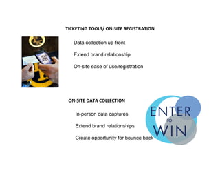  
TICKETING	
  TOOLS/	
  ON-­‐SITE	
  REGISTRATION	
  
	
  
	
   Data collection up-front
Extend brand relationship
On-site ease of use/registration
ON-­‐SITE	
  DATA	
  COLLECTION	
  
	
  
	
   In-person data captures
Extend brand relationships
Create opportunity for bounce back
 