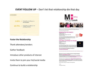  
	
  
EVENT	
  FOLLOW	
  UP	
  –	
  Don’t	
  let	
  that	
  rela-onship	
  die	
  that	
  day	
  
	
  
	
  
	
  
	
  
	
  
	
  
	
  
	
  
	
  
	
  
	
  
Foster	
  the	
  Rela9onship	
  
	
  
Thank	
  aGendees/vendors	
  
	
  
Gather	
  feedback	
  
	
  
Introduce	
  other	
  products	
  of	
  interest	
  
	
  
Invite	
  them	
  to	
  join	
  your	
  list/social	
  media	
  
	
  
Con-nue	
  to	
  build	
  a	
  rela-onship	
  
	
  
	
  
 