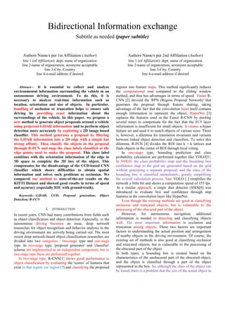 Bidirectional Information exchange
Subtitle as needed (paper subtitle)
Authors Name/s per 1st Affiliation (Author)
line 1 (of Affiliation): dept. name of organization
line 2-name of organization, acronyms acceptable
line 3-City, Country
line 4-e-mail address if desired
Authors Name/s per 2nd Affiliation (Author)
line 1 (of Affiliation): dept. name of organization
line 2-name of organization, acronyms acceptable
line 3-City, Country
line 4-e-mail address if desired
Abstract— It is essential to collect and analyze
environmental information surrounding the vehicle in an
autonomous driving environment. To do this, it is
necessary to analyze real-time information such as
location, orientation and size of objects. In particular,
handling of occlusion or truncation helps to ensure safe
driving by providing exact information about the
surroundings of the vehicle. In this paper, we propose a
new method to generate object proposals around a vehicle
using projected LiDAR information and to perform object
detection more accurately by exploiting a 2D image based
classifier. This method generates a proposal by filtering
the LiDAR information into a 2D edge with a simple but
strong affinity. Then classify the objects in the proposal
through R-FCN and map the class labels classified at the
edge points used to make the proposal. This class label
combines with the orientation information of the edge in
3D space to complete the 3D box of the object. This
compensates for the disadvantage of the CCD-based CNN
classifier which shows difficulties to obtain spatial
information and solves such problems as occlusion. We
compared our method to state-of-the-art results on the
KITTI Dataset and showed good results in terms of speed
and accuracy (especially IOU with ground-truth).
Keywords—LiDAR; CCD; Proposal generation; Object
Detection; R-FCN
I. INTRODUCTION
In recent years, CNN had many contributions from fields such
as object classification and object detection. Especially, as the
autonomous driving becomes an issue, deep network
researches for object recognition and behavior analysis in the
driving environment are actively being carried out. The most
recent deep network-based object classification researches are
divided into two categories : two-stage type and one-stage
type. In two-stage type, 'proposal generator' and 'classifier'
scheme are implemented as an independent component, but in
one-stage type these are performed together.
In two-stage type, R-CNN[1] shows good performance in
object classification by evaluating the 'scores' of features that
exist in that region via 'region'(?) and classifying the proposed
regions into feature maps. This method significantly reduces
the computational cost compared to the sliding window
method, and thus has advantages in terms of speed. Faster R-
CNN [2] devised the 'RPN (Region Proposal Network)' that
generates the proposal through feature sharing, taking
advantage of the fact that the convolution layer itself contains
enough information to represent the object. HyperNet [3]
replaces the features used in the Faster R-CNN by pooling
several times to compensate for the fact that the FC5 layer
information is insufficient for small objects. It creates a hyper
feature set and used it to match objects of various sizes. There
is, however, a dilemma for translation invariants and variants
between linked object detection and classifiers. To solve this
dilemma, R-FCN [4] divides the ROI into k × k lattices and
finds objects in the center of ROI through local voting.
In one-stage type, bounding prediction and class
probability calculation are performed together like YOLO[5].
In YOLO, the class probability map and the bounding box
confidence map in the grid are generated based on the grid
without generating a separate proposal, and the class of the
bounding box is classified immediately, greatly simplifying
the overall calculation process. Fast YOLO [ ] simplifies the
network a little bit and shows a computation speed of 155 fps.
In a similar approach, a single shot detector (SSD)[6] was
introduced to evaluate box and confidence through step
features in the convolution layer like HyperNet.
Even though the existing methods are good at classifying
occlusion and truncated objects, but is vulnerable to the
processing of the obscured part of the object.
However, for autonomous navigation, additional
information is needed in detecting and classifying objects
well. The most important information is occlusion and
truncation among objects. These two factors are important
factors in understanding the actual position and arrangement
of nearby objects in the driving environment. Of course, the
existing set of methods is also good at classifying occlusion
and truncated objects, but is vulnerable to the processing of
the obscured part of the object.
In both types, a bounding box is created based on the
characteristics of the unobscured part of the obscured object,
and the object is classified through a part of the object
represented in the box. So, although the class of the object can
be found, there is a problem that the size of the actual object in
 