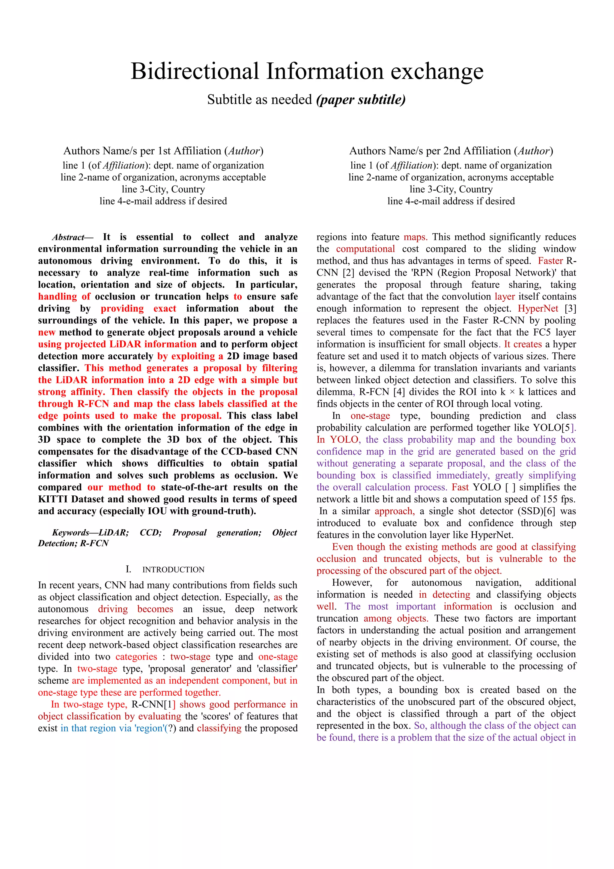 Bidirectional Information exchange
Subtitle as needed (paper subtitle)
Authors Name/s per 1st Affiliation (Author)
line 1 (of Affiliation): dept. name of organization
line 2-name of organization, acronyms acceptable
line 3-City, Country
line 4-e-mail address if desired
Authors Name/s per 2nd Affiliation (Author)
line 1 (of Affiliation): dept. name of organization
line 2-name of organization, acronyms acceptable
line 3-City, Country
line 4-e-mail address if desired
Abstract— It is essential to collect and analyze
environmental information surrounding the vehicle in an
autonomous driving environment. To do this, it is
necessary to analyze real-time information such as
location, orientation and size of objects. In particular,
handling of occlusion or truncation helps to ensure safe
driving by providing exact information about the
surroundings of the vehicle. In this paper, we propose a
new method to generate object proposals around a vehicle
using projected LiDAR information and to perform object
detection more accurately by exploiting a 2D image based
classifier. This method generates a proposal by filtering
the LiDAR information into a 2D edge with a simple but
strong affinity. Then classify the objects in the proposal
through R-FCN and map the class labels classified at the
edge points used to make the proposal. This class label
combines with the orientation information of the edge in
3D space to complete the 3D box of the object. This
compensates for the disadvantage of the CCD-based CNN
classifier which shows difficulties to obtain spatial
information and solves such problems as occlusion. We
compared our method to state-of-the-art results on the
KITTI Dataset and showed good results in terms of speed
and accuracy (especially IOU with ground-truth).
Keywords—LiDAR; CCD; Proposal generation; Object
Detection; R-FCN
I. INTRODUCTION
In recent years, CNN had many contributions from fields such
as object classification and object detection. Especially, as the
autonomous driving becomes an issue, deep network
researches for object recognition and behavior analysis in the
driving environment are actively being carried out. The most
recent deep network-based object classification researches are
divided into two categories : two-stage type and one-stage
type. In two-stage type, 'proposal generator' and 'classifier'
scheme are implemented as an independent component, but in
one-stage type these are performed together.
In two-stage type, R-CNN[1] shows good performance in
object classification by evaluating the 'scores' of features that
exist in that region via 'region'(?) and classifying the proposed
regions into feature maps. This method significantly reduces
the computational cost compared to the sliding window
method, and thus has advantages in terms of speed. Faster R-
CNN [2] devised the 'RPN (Region Proposal Network)' that
generates the proposal through feature sharing, taking
advantage of the fact that the convolution layer itself contains
enough information to represent the object. HyperNet [3]
replaces the features used in the Faster R-CNN by pooling
several times to compensate for the fact that the FC5 layer
information is insufficient for small objects. It creates a hyper
feature set and used it to match objects of various sizes. There
is, however, a dilemma for translation invariants and variants
between linked object detection and classifiers. To solve this
dilemma, R-FCN [4] divides the ROI into k × k lattices and
finds objects in the center of ROI through local voting.
In one-stage type, bounding prediction and class
probability calculation are performed together like YOLO[5].
In YOLO, the class probability map and the bounding box
confidence map in the grid are generated based on the grid
without generating a separate proposal, and the class of the
bounding box is classified immediately, greatly simplifying
the overall calculation process. Fast YOLO [ ] simplifies the
network a little bit and shows a computation speed of 155 fps.
In a similar approach, a single shot detector (SSD)[6] was
introduced to evaluate box and confidence through step
features in the convolution layer like HyperNet.
Even though the existing methods are good at classifying
occlusion and truncated objects, but is vulnerable to the
processing of the obscured part of the object.
However, for autonomous navigation, additional
information is needed in detecting and classifying objects
well. The most important information is occlusion and
truncation among objects. These two factors are important
factors in understanding the actual position and arrangement
of nearby objects in the driving environment. Of course, the
existing set of methods is also good at classifying occlusion
and truncated objects, but is vulnerable to the processing of
the obscured part of the object.
In both types, a bounding box is created based on the
characteristics of the unobscured part of the obscured object,
and the object is classified through a part of the object
represented in the box. So, although the class of the object can
be found, there is a problem that the size of the actual object in
 