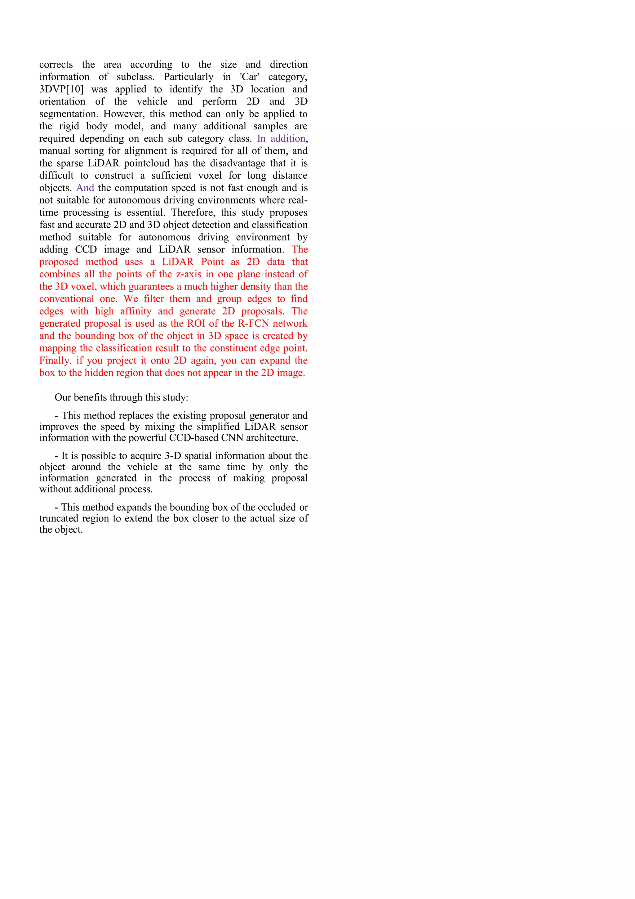 corrects the area according to the size and direction
information of subclass. Particularly in 'Car' category,
3DVP[10] was applied to identify the 3D location and
orientation of the vehicle and perform 2D and 3D
segmentation. However, this method can only be applied to
the rigid body model, and many additional samples are
required depending on each sub category class. In addition,
manual sorting for alignment is required for all of them, and
the sparse LiDAR pointcloud has the disadvantage that it is
difficult to construct a sufficient voxel for long distance
objects. And the computation speed is not fast enough and is
not suitable for autonomous driving environments where real-
time processing is essential. Therefore, this study proposes
fast and accurate 2D and 3D object detection and classification
method suitable for autonomous driving environment by
adding CCD image and LiDAR sensor information. The
proposed method uses a LiDAR Point as 2D data that
combines all the points of the z-axis in one plane instead of
the 3D voxel, which guarantees a much higher density than the
conventional one. We filter them and group edges to find
edges with high affinity and generate 2D proposals. The
generated proposal is used as the ROI of the R-FCN network
and the bounding box of the object in 3D space is created by
mapping the classification result to the constituent edge point.
Finally, if you project it onto 2D again, you can expand the
box to the hidden region that does not appear in the 2D image.
Our benefits through this study:
- This method replaces the existing proposal generator and
improves the speed by mixing the simplified LiDAR sensor
information with the powerful CCD-based CNN architecture.
- It is possible to acquire 3-D spatial information about the
object around the vehicle at the same time by only the
information generated in the process of making proposal
without additional process.
- This method expands the bounding box of the occluded or
truncated region to extend the box closer to the actual size of
the object.
 