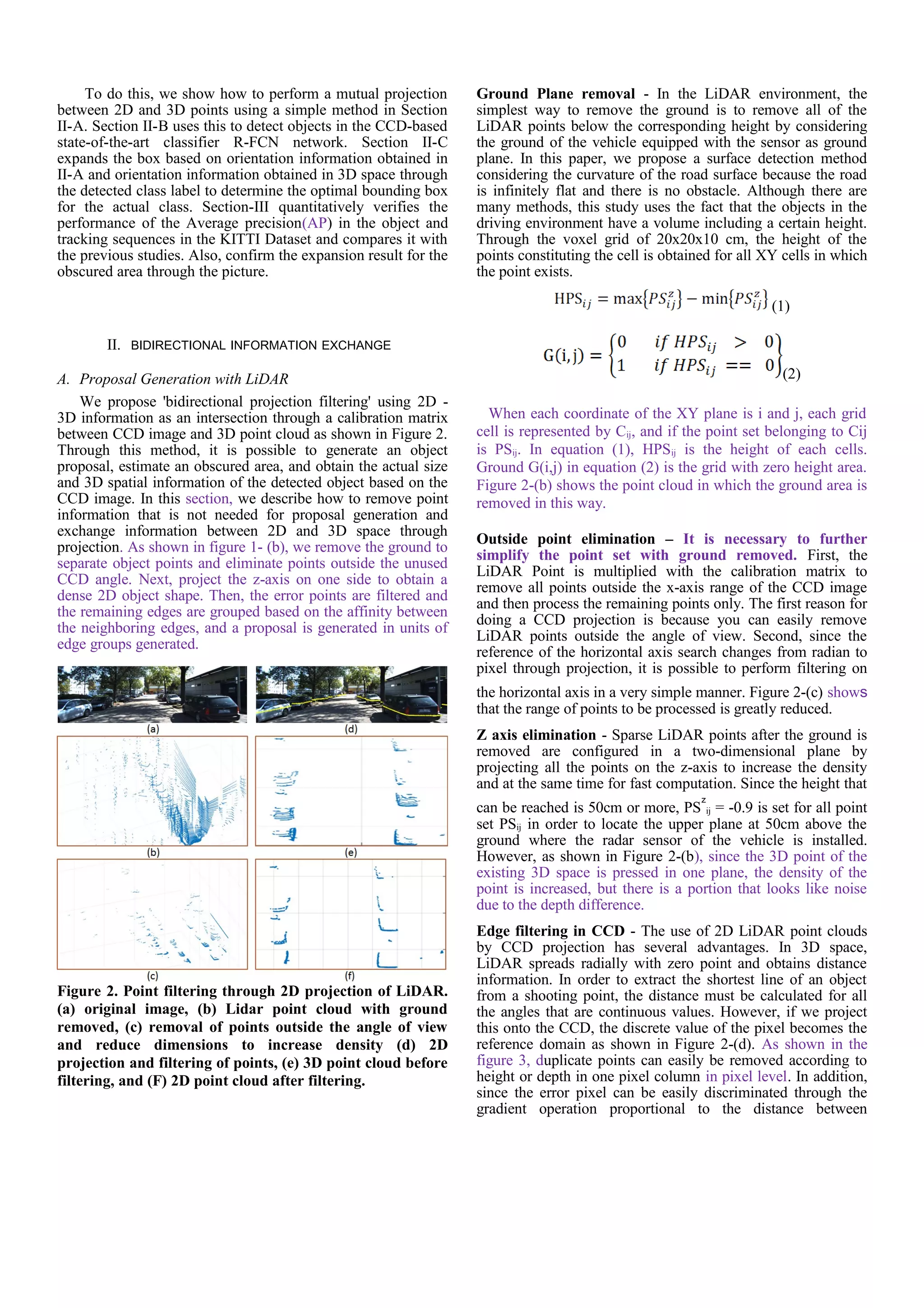 To do this, we show how to perform a mutual projection
between 2D and 3D points using a simple method in Section
II-A. Section II-B uses this to detect objects in the CCD-based
state-of-the-art classifier R-FCN network. Section II-C
expands the box based on orientation information obtained in
II-A and orientation information obtained in 3D space through
the detected class label to determine the optimal bounding box
for the actual class. Section-III quantitatively verifies the
performance of the Average precision(AP) in the object and
tracking sequences in the KITTI Dataset and compares it with
the previous studies. Also, confirm the expansion result for the
obscured area through the picture.
II. BIDIRECTIONAL INFORMATION EXCHANGE
A. Proposal Generation with LiDAR
We propose 'bidirectional projection filtering' using 2D -
3D information as an intersection through a calibration matrix
between CCD image and 3D point cloud as shown in Figure 2.
Through this method, it is possible to generate an object
proposal, estimate an obscured area, and obtain the actual size
and 3D spatial information of the detected object based on the
CCD image. In this section, we describe how to remove point
information that is not needed for proposal generation and
exchange information between 2D and 3D space through
projection. As shown in figure 1- (b), we remove the ground to
separate object points and eliminate points outside the unused
CCD angle. Next, project the z-axis on one side to obtain a
dense 2D object shape. Then, the error points are filtered and
the remaining edges are grouped based on the affinity between
the neighboring edges, and a proposal is generated in units of
edge groups generated.
Figure 2. Point filtering through 2D projection of LiDAR.
(a) original image, (b) Lidar point cloud with ground
removed, (c) removal of points outside the angle of view
and reduce dimensions to increase density (d) 2D
projection and filtering of points, (e) 3D point cloud before
filtering, and (F) 2D point cloud after filtering.
Ground Plane removal - In the LiDAR environment, the
simplest way to remove the ground is to remove all of the
LiDAR points below the corresponding height by considering
the ground of the vehicle equipped with the sensor as ground
plane. In this paper, we propose a surface detection method
considering the curvature of the road surface because the road
is infinitely flat and there is no obstacle. Although there are
many methods, this study uses the fact that the objects in the
driving environment have a volume including a certain height.
Through the voxel grid of 20x20x10 cm, the height of the
points constituting the cell is obtained for all XY cells in which
the point exists.
(1)
(2)
When each coordinate of the XY plane is i and j, each grid
cell is represented by Cij, and if the point set belonging to Cij
is PSij. In equation (1), HPSij is the height of each cells.
Ground G(i,j) in equation (2) is the grid with zero height area.
Figure 2-(b) shows the point cloud in which the ground area is
removed in this way.
Outside point elimination – It is necessary to further
simplify the point set with ground removed. First, the
LiDAR Point is multiplied with the calibration matrix to
remove all points outside the x-axis range of the CCD image
and then process the remaining points only. The first reason for
doing a CCD projection is because you can easily remove
LiDAR points outside the angle of view. Second, since the
reference of the horizontal axis search changes from radian to
pixel through projection, it is possible to perform filtering on
the horizontal axis in a very simple manner. Figure 2-(c) shows
that the range of points to be processed is greatly reduced.
Z axis elimination - Sparse LiDAR points after the ground is
removed are configured in a two-dimensional plane by
projecting all the points on the z-axis to increase the density
and at the same time for fast computation. Since the height that
can be reached is 50cm or more, PS
z
ij = -0.9 is set for all point
set PSij in order to locate the upper plane at 50cm above the
ground where the radar sensor of the vehicle is installed.
However, as shown in Figure 2-(b), since the 3D point of the
existing 3D space is pressed in one plane, the density of the
point is increased, but there is a portion that looks like noise
due to the depth difference.
Edge filtering in CCD - The use of 2D LiDAR point clouds
by CCD projection has several advantages. In 3D space,
LiDAR spreads radially with zero point and obtains distance
information. In order to extract the shortest line of an object
from a shooting point, the distance must be calculated for all
the angles that are continuous values. However, if we project
this onto the CCD, the discrete value of the pixel becomes the
reference domain as shown in Figure 2-(d). As shown in the
figure 3, duplicate points can easily be removed according to
height or depth in one pixel column in pixel level. In addition,
since the error pixel can be easily discriminated through the
gradient operation proportional to the distance between
 