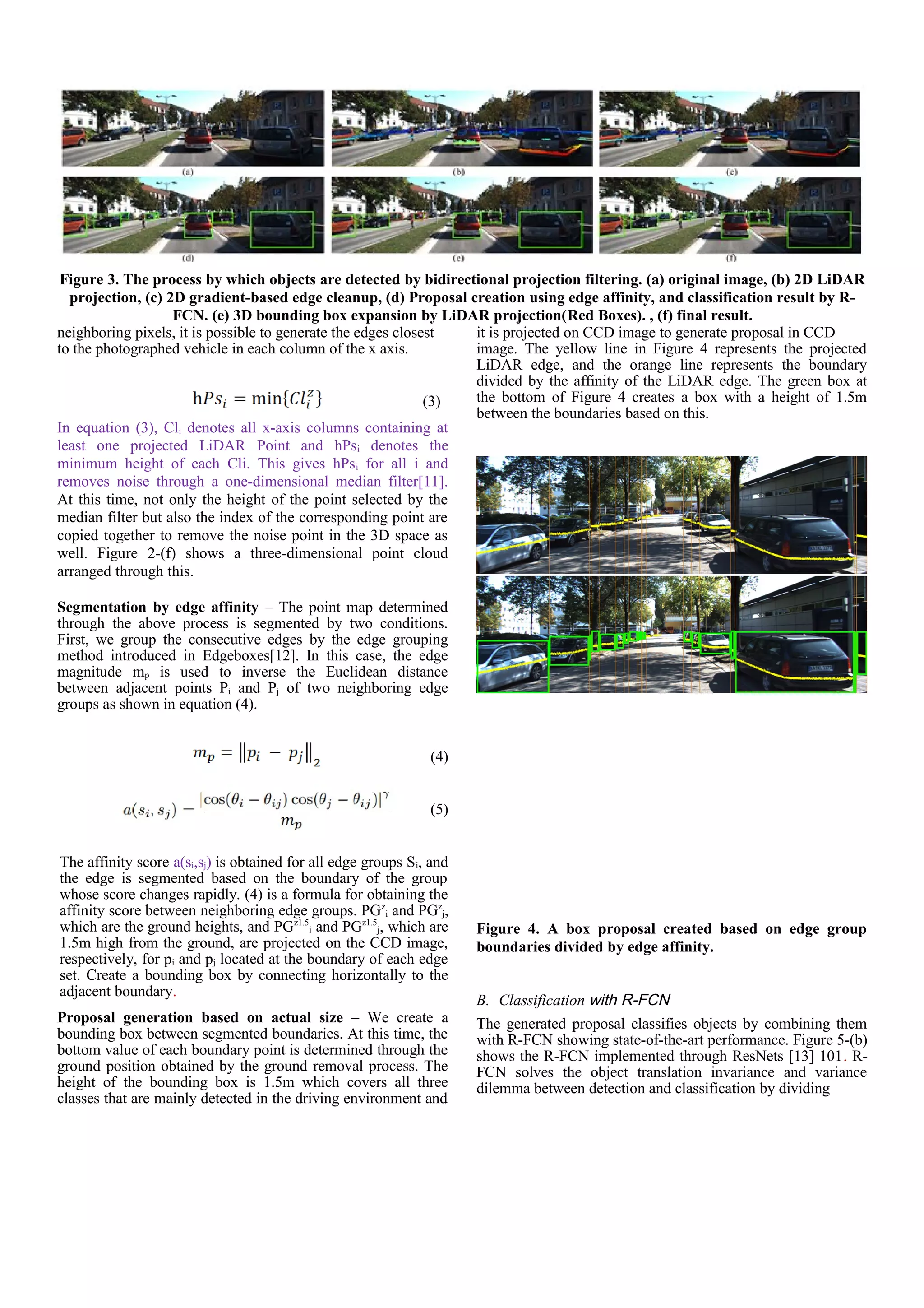 neighboring pixels, it is possible to generate the edges closest
to the photographed vehicle in each column of the x axis.
(3)
In equation (3), Cli denotes all x-axis columns containing at
least one projected LiDAR Point and hPsi denotes the
minimum height of each Cli. This gives hPsi for all i and
removes noise through a one-dimensional median filter[11].
At this time, not only the height of the point selected by the
median filter but also the index of the corresponding point are
copied together to remove the noise point in the 3D space as
well. Figure 2-(f) shows a three-dimensional point cloud
arranged through this.
Segmentation by edge affinity – The point map determined
through the above process is segmented by two conditions.
First, we group the consecutive edges by the edge grouping
method introduced in Edgeboxes[12]. In this case, the edge
magnitude mp is used to inverse the Euclidean distance
between adjacent points Pi and Pj of two neighboring edge
groups as shown in equation (4).
(4)
(5)
The affinity score a(si,sj) is obtained for all edge groups Si, and
the edge is segmented based on the boundary of the group
whose score changes rapidly. (4) is a formula for obtaining the
affinity score between neighboring edge groups. PGz
i and PGz
j,
which are the ground heights, and PGz1.5
i and PGz1.5
j, which are
1.5m high from the ground, are projected on the CCD image,
respectively, for pi and pj located at the boundary of each edge
set. Create a bounding box by connecting horizontally to the
adjacent boundary.
Proposal generation based on actual size – We create a
bounding box between segmented boundaries. At this time, the
bottom value of each boundary point is determined through the
ground position obtained by the ground removal process. The
height of the bounding box is 1.5m which covers all three
classes that are mainly detected in the driving environment and
it is projected on CCD image to generate proposal in CCD
image. The yellow line in Figure 4 represents the projected
LiDAR edge, and the orange line represents the boundary
divided by the affinity of the LiDAR edge. The green box at
the bottom of Figure 4 creates a box with a height of 1.5m
between the boundaries based on this.
Figure 4. A box proposal created based on edge group
boundaries divided by edge affinity.
B. Classification with R-FCN
The generated proposal classifies objects by combining them
with R-FCN showing state-of-the-art performance. Figure 5-(b)
shows the R-FCN implemented through ResNets [13] 101. R-
FCN solves the object translation invariance and variance
dilemma between detection and classification by dividing
Figure 3. The process by which objects are detected by bidirectional projection filtering. (a) original image, (b) 2D LiDAR
projection, (c) 2D gradient-based edge cleanup, (d) Proposal creation using edge affinity, and classification result by R-
FCN. (e) 3D bounding box expansion by LiDAR projection(Red Boxes). , (f) final result.
 