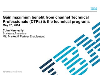 © 2013 IBM Corporation / Confidential
Gain maximum benefit from channel Technical
Professionals (CTPs) & the technical programs
May 8th, 2014
Colm Kenneally
Business Analytics
Mid Market & Partner Enablement
 