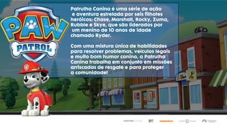 Patrulha Canina é uma série de ação
e aventura estrelada por seis filhotes
heróicos: Chase, Marshall, Rocky, Zuma,
Rubble e Skye, que são liderados por
um menino de 10 anos de idade
chamado Ryder.
Com uma mistura única de habilidades
para resolver problemas, veículos legais
e muito bom humor canino, a Patrulha
Canina trabalha em conjunto em missões
arriscadas de resgate e para proteger
a comunidade!
 
