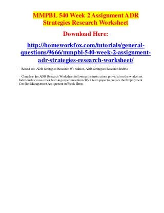 MMPBL 540 Week 2 Assignment ADR
            Strategies Research Worksheet
                                Download Here:
   http://homeworkfox.com/tutorials/general-
 questions/9666/mmpbl-540-week-2-assignment-
       adr-strategies-research-worksheet/
· Resources: ADR Strategies Research Worksheet, ADR Strategies Research Rubric

· Complete the ADR Research Worksheet following the instructions provided on the worksheet.
Individuals can use their learning experience from Wk 2 team paper to prepare the Employment
Conflict Management Assignment in Week Three.
 