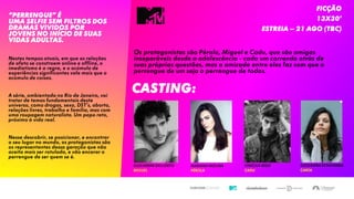15/05/2017 2
“Perrengue” é
uma selfie sem filtros dos
dramas vividos por
jovens no início de suas
vidas adultas.
Nestes tempos atuais, em que as relações
de afeto se constroem online e offline, o
imediatismo é a regra, e o acúmulo de
experiências significantes vale mais que o
acúmulo de coisas.
A série, ambientada no Rio de Janeiro, vai
tratar de temas fundamentais deste
universo, como drogas, sexo, DST’s, aborto,
relações livres, trabalho e família, mas com
uma roupagem naturalista. Um papo reto,
próximo à vida real.
Nesse descobrir, se posicionar, e encontrar
o seu lugar no mundo, os protagonistas são
os representantes dessa geração que não
aceita mais ser rotulada, e vão encarar o
perrengue de ser quem se é.
FICÇÃO
13X30’
Estreia – 21 Ago (tbc)
Os protagonistas são Pérola, Miguel e Cadu, que são amigos
inseparáveis desde a adolescência - cada um correndo atrás de
suas próprias questões, mas a amizade entre eles faz com que o
perrengue de um seja o perrengue de todos.
CASTING:
MARIANA MOLINA
PÉROLA
GUILHERME DELLORTO
MIGUEL
VINÍCIUS REDD
CADU
GIOVANNA ECHEVERRIA
CAROL
 