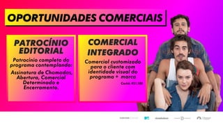 15/05/2017 3
Oportunidades Comerciais
Patrocínio
editorial
Patrocínio completo do
programa contemplando:
Assinatura de Chamadas,
Abertura, Comercial
Determinado e
Encerramento.
Comercial
Integrado
Comercial customizado
para o cliente com
identidade visual do
programa + marca
Cachê: R$1.500
 