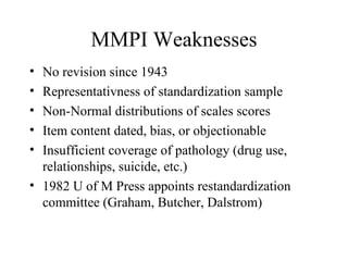 MMPI Weaknesses No revision since 1943 Representativness of standardization sample Non-Normal distributions of scales scores Item content dated, bias, or objectionable Insufficient coverage of pathology (drug use, relationships, suicide, etc.) 1982 U of M Press appoints restandardization committee (Graham, Butcher, Dalstrom) 