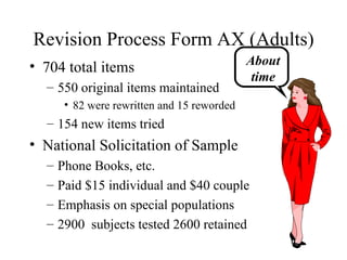 Revision Process Form AX (Adults) 704 total items 550 original items maintained 82 were rewritten and 15 reworded 154 new items tried National Solicitation of Sample Phone Books, etc. Paid $15 individual and $40 couple Emphasis on special populations 2900  subjects tested 2600 retained About time 