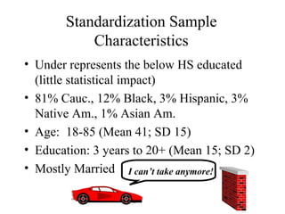 Standardization Sample Characteristics Under represents the below HS educated (little statistical impact) 81% Cauc., 12% Black, 3% Hispanic, 3% Native Am., 1% Asian Am. Age:  18-85 (Mean 41; SD 15) Education: 3 years to 20+ (Mean 15; SD 2) Mostly Married I can’t take anymore! 