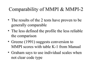 Comparability of MMPI & MMPI-2 The results of the 2 tests have proven to be generally comparable The less defined the profile the less reliable the comparison Greene (1991) suggests conversion to MMPI scores with table K-1 from Manual Graham says to use individual scales when not clear code type 