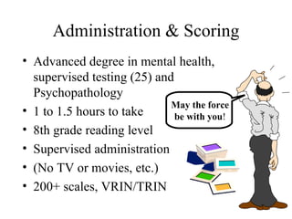 Administration & Scoring Advanced degree in mental health, supervised testing (25) and Psychopathology 1 to 1.5 hours to take 8th grade reading level Supervised administration (No TV or movies, etc.) 200+ scales, VRIN/TRIN May the force be with you ! 