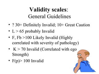 Validity scales :  General Guidelines ? 30+ Definitely Invalid; 10+ Great Caution L > 65 probably Invalid F, Fb >100 Likely Invalid (Highly correlated with severity of pathology) K > 70 Invalid (Correlated with ego Strength) F(p)> 100 Invalid 