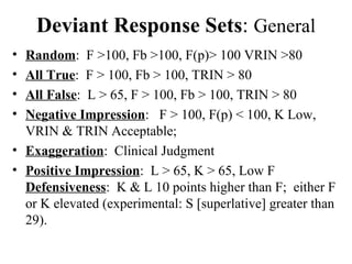 Deviant Response Sets :  General Random :  F >100, Fb >100, F(p)> 100 VRIN >80 All True :  F > 100, Fb > 100, TRIN > 80 All False :  L > 65, F > 100, Fb > 100, TRIN > 80 Negative Impression :  F > 100, F(p) < 100, K Low, VRIN & TRIN Acceptable;  Exaggeration :  Clinical Judgment Positive Impression :  L > 65, K > 65, Low F  Defensiveness :  K & L 10 points higher than F;  either F or K elevated (experimental: S [superlative] greater than 29). 