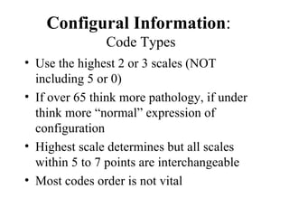 Configural Information :  Code Types Use the highest 2 or 3 scales (NOT including 5 or 0) If over 65 think more pathology, if under think more “normal” expression of configuration Highest scale determines but all scales within 5 to 7 points are interchangeable Most codes order is not vital 