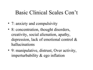 Basic Clinical Scales Con’t 7: anxiety and compulsivity 8: concentration, thought disorders, creativity, social alienation, apathy, depression, lack of emotional control & hallucinations 9: manipulative, distrust, Over activity, imperturbability & ego inflation 