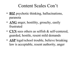 Content Scales Con’t BIZ  psychotic thinking, hallucinations, paranoia ANG  anger, hostility, grouchy, easily frustrated CYN  sees others as selfish & self-centered, guarded, hostile, resent mild demands ASP  legal/school trouble, believe breaking law is acceptable, resent authority, anger 
