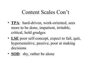Content Scales Con’t TPA :  hard-driven, work-oriented, sees more to be done, impatient, irritable, critical, hold grudges LSE  poor self-concept, expect to fail, quit, hypersensitive, passive, poor at making decisions SOD :  shy, rather be alone  