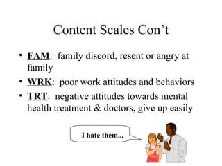 Content Scales Con’t FAM :  family discord, resent or angry at family WRK :  poor work attitudes and behaviors TRT :  negative attitudes towards mental health treatment & doctors, give up easily I hate them... 