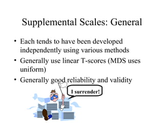 Supplemental Scales: General Each tends to have been developed independently using various methods Generally use linear T-scores (MDS uses uniform) Generally good reliability and validity I surrender! 