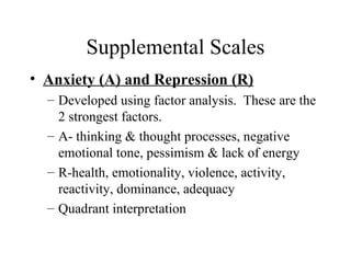 Supplemental Scales Anxiety (A) and Repression (R)   Developed using factor analysis.  These are the 2 strongest factors. A- thinking & thought processes, negative emotional tone, pessimism & lack of energy R-health, emotionality, violence, activity, reactivity, dominance, adequacy Quadrant interpretation 