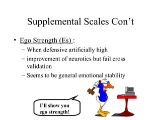 Supplemental Scales Con’t Ego Strength (Es)  :  When defensive artificially high improvement of neurotics but fail cross validation Seems to be general emotional stability I’ll show you ego strength! 