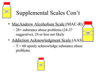 Supplemental Scales Con’t MacAndrew Alcoholism Scale  (MAC-R): 28+ substance abuse problems (24-27 suggestive), 24 or less not likely Addiction Acknowledgment Scale  (AAS): T > 60 openly acknowledge substance abuse problems 