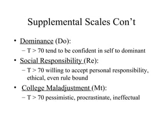 Supplemental Scales Con’t Dominance  (Do):  T > 70 tend to be confident in self to dominant Social Responsibility  (Re):  T > 70 willing to accept personal responsibility, ethical, even rule bound College Maladjustment  (Mt): T > 70 pessimistic, procrastinate, ineffectual 