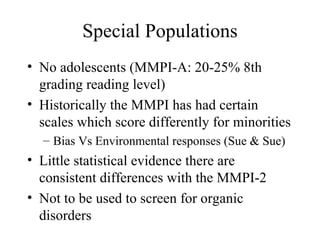 Special Populations No adolescents (MMPI-A: 20-25% 8th grading reading level) Historically the MMPI has had certain scales which score differently for minorities Bias Vs Environmental responses (Sue & Sue) Little statistical evidence there are consistent differences with the MMPI-2 Not to be used to screen for organic disorders 
