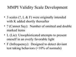 MMPI Validity Scale Development 3 scales (?, L & F) were originally intended with K added shortly thereafter ? (Cannot Say):  Number of omitted and double marked items L (Lie): Unsophisticated attempts to present oneself in an overly favorable light F (Infrequency):  Designed to detect deviant test taking behaviors (<10% of normals) 