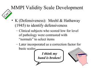 MMPI Validity Scale Development K (Defensiveness):  Meehl & Hathaway (1945) to identify defensiveness Clinical subjects who scored low for level of pathology were contrasted with “normals” to select items Later incorporated as a correction factor for basic scales Con’t I think my hand is broken! 