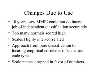 Changes Due to Use 10 years  saw MMPI could not do intend job of independent classification accurately Too many normals scored high Scales Highly inter-correlated Approach from pure classification to locating empirical correlates of scales and code types Scale names dropped in favor of numbers 