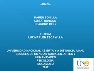 «MMPI»



                KAREN BONILLA
                LUISA BURGOS
                LEANDRO CELY


                    TUTORA
             LUZ MARLEN ESCAMILLA



UNIVERSIDAD NACIONAL ABIERTA Y A DISTANCIA UNAD
     ESCUELA DE CIENCIAS SOCIALES, ARTES Y
                 HUMANIDADES
                  PSICOLOGIA
                  SOGAMOSO
                      2012
 