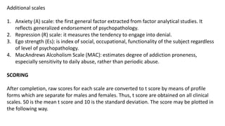 Additional scales
1. Anxiety (A) scale: the first general factor extracted from factor analytical studies. It
reflects generalized endorsement of psychopathology.
2. Repression (R) scale: it measures the tendency to engage into denial.
3. Ego strength (Es): is index of social, occupational, functionality of the subject regardless
of level of psychopathology.
4. MacAndrews Alcoholism Scale (MAC): estimates degree of addiction proneness,
especially sensitivity to daily abuse, rather than periodic abuse.
SCORING
After completion, raw scores for each scale are converted to t score by means of profile
forms which are separate for males and females. Thus, t score are obtained on all clinical
scales. 50 is the mean t score and 10 is the standard deviation. The score may be plotted in
the following way.
 