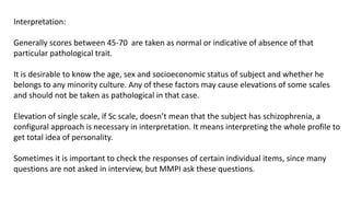 Interpretation:
Generally scores between 45-70 are taken as normal or indicative of absence of that
particular pathological trait.
It is desirable to know the age, sex and socioeconomic status of subject and whether he
belongs to any minority culture. Any of these factors may cause elevations of some scales
and should not be taken as pathological in that case.
Elevation of single scale, if Sc scale, doesn’t mean that the subject has schizophrenia, a
configural approach is necessary in interpretation. It means interpreting the whole profile to
get total idea of personality.
Sometimes it is important to check the responses of certain individual items, since many
questions are not asked in interview, but MMPI ask these questions.
 